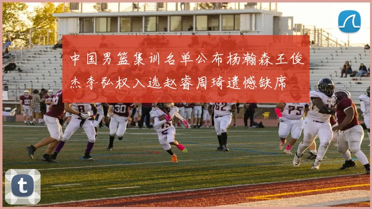 中国男篮集训名单公布杨瀚森王俊杰李弘权入选赵睿周琦遗憾缺席