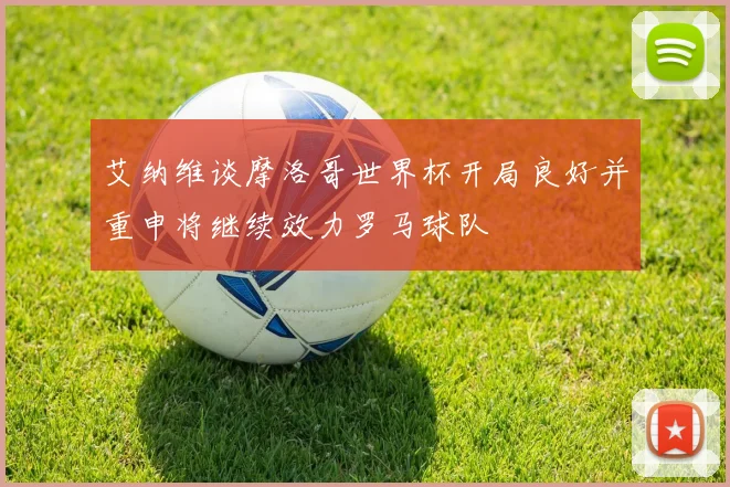 艾纳维谈摩洛哥世界杯开局良好并重申将继续效力罗马球队