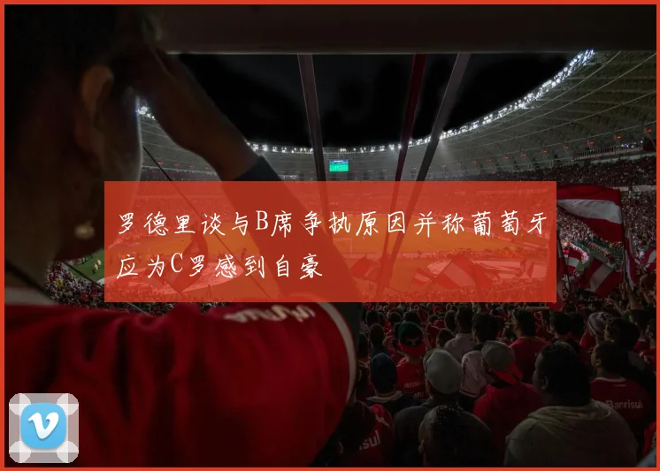 罗德里谈与B席争执原因并称葡萄牙应为C罗感到自豪