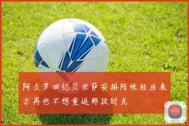 阿圭罗回忆贝尔萨安排陪练经历表示再也不想重返那段时光