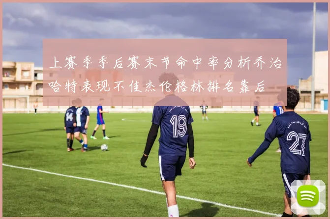 上赛季季后赛末节命中率分析乔治哈特表现不佳杰伦格林排名靠后