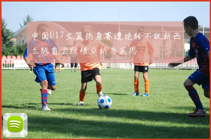 中国U17女篮热身赛遭逆转不敌新西兰队首尝败绩分析与反思