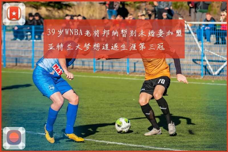 39岁WNBA老将邦纳暂别未婚妻加盟亚特兰大梦想追逐生涯第三冠