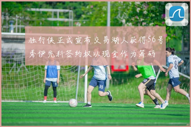 独行侠正式宣布交易湖人获得56号秀伊先科签约权以现金作为筹码