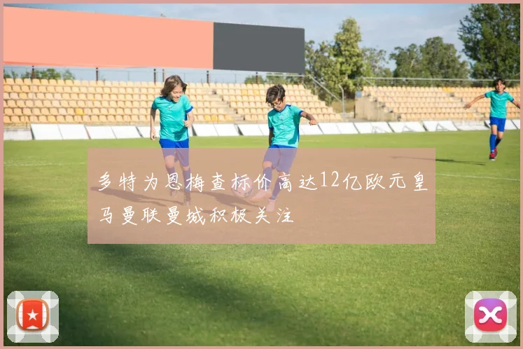 多特为恩梅查标价高达12亿欧元皇马曼联曼城积极关注