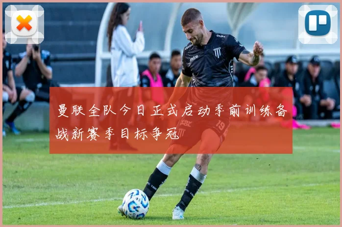 曼联全队今日正式启动季前训练备战新赛季目标争冠