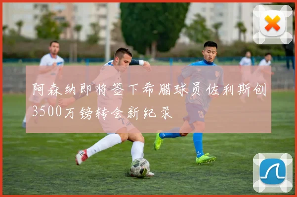 阿森纳即将签下希腊球员佐利斯创3500万镑转会新纪录