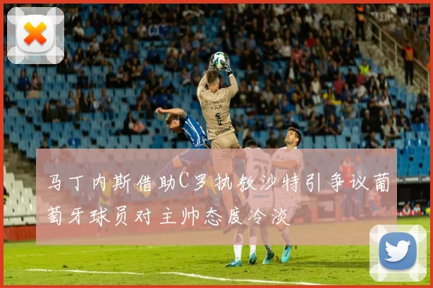 马丁内斯借助C罗执教沙特引争议葡萄牙球员对主帅态度冷淡