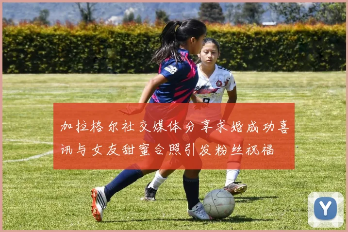 加拉格尔社交媒体分享求婚成功喜讯与女友甜蜜合照引发粉丝祝福