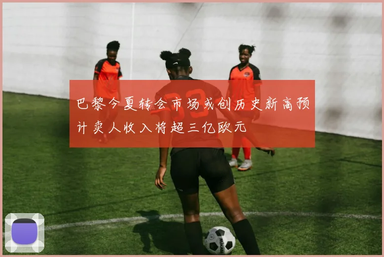 巴黎今夏转会市场或创历史新高预计卖人收入将超三亿欧元