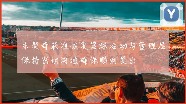 东契奇获准恢复篮球活动与管理层保持密切沟通确保顺利复出