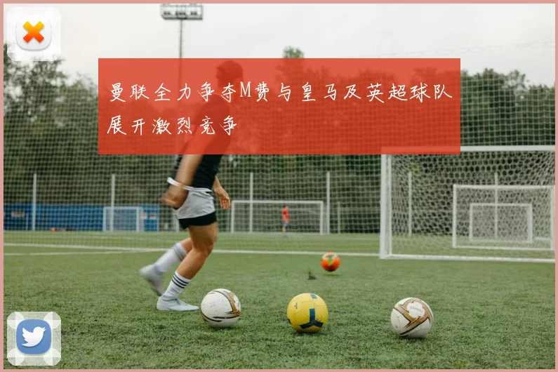 曼联全力争夺M费与皇马及英超球队展开激烈竞争
