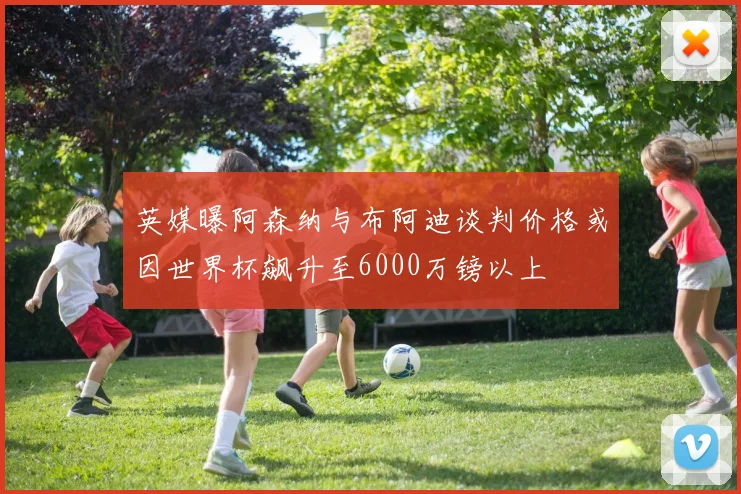 英媒曝阿森纳与布阿迪谈判价格或因世界杯飙升至6000万镑以上