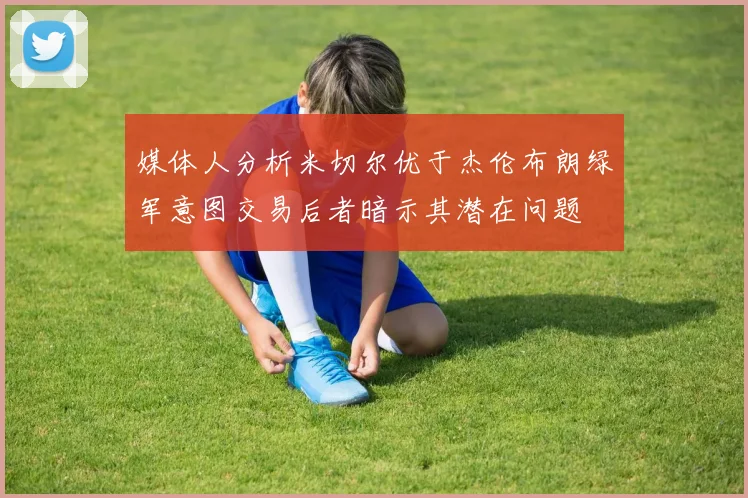 媒体人分析米切尔优于杰伦布朗绿军意图交易后者暗示其潜在问题
