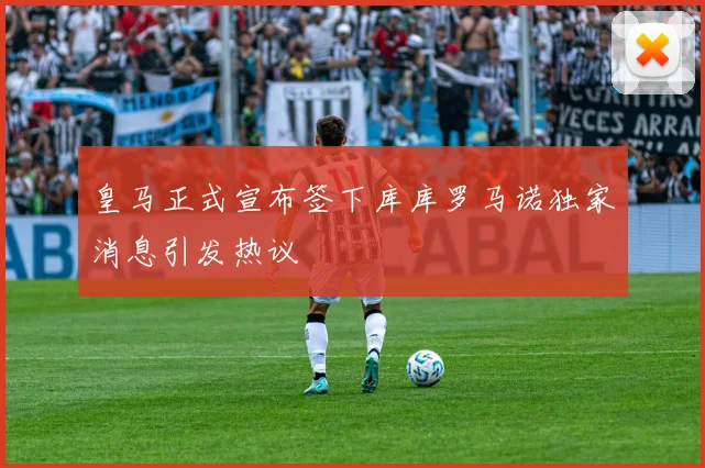 皇马正式宣布签下库库罗马诺独家消息引发热议