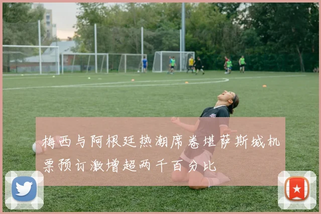 梅西与阿根廷热潮席卷堪萨斯城机票预订激增超两千百分比
